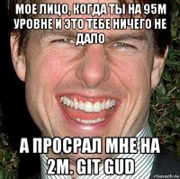 мое лицо, когда ты на 95м уровне и это тебе ничего не дало а просрал мне на 2м. git gud