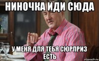 ниночка иди сюда у меня для тебя сюрприз есть