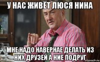 у нас живёт люся нина мне надо навернае делать из них друзей а ние подруг