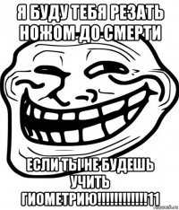 я буду тебя резать ножом до смерти если ты не будешь учить гиометрию!!!!!!!!!!!!11