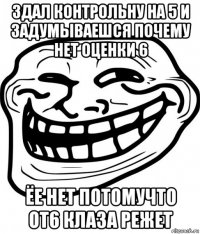 здал контрольну на 5 и задумываешся почему нет оценки 6 ёе нет потомучто от6 клаза режет