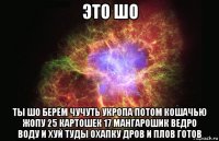 это шо ты шо берём чучуть укропа потом кошачью жопу 25 картошек 17 мангарошик ведро воду и хуй туды охапку дров и плов готов