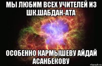 мы любим всех учителей из шк.шабдан-ата особенно кармышеву айдай асанбекову