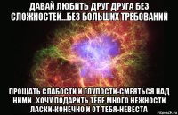 давай любить друг друга без сложностей...без больших требований прощать слабости и глупости-смеяться над ними...хочу подарить тебе много нежности ласки-конечно и от тебя-невеста