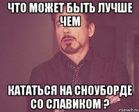 что может быть лучше чем кататься на сноуборде со славиком ?