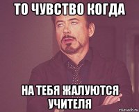 то чувство когда на тебя жалуются учителя