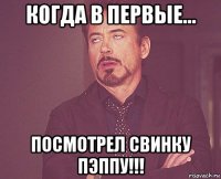 когда в первые... посмотрел свинку пэппу!!!