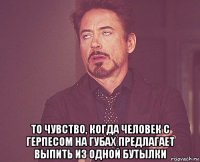  то чувство, когда человек с герпесом на губах предлагает выпить из одной бутылки