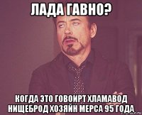 лада гавно? когда это говоирт хламавод нищеброд хозяйн мерса 95 года