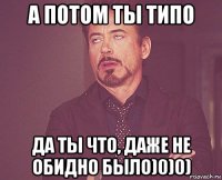 а потом ты типо да ты что, даже не обидно было)0)0)