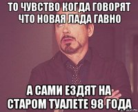 то чувство когда говорят что новая лада гавно а сами ездят на старом туалете 98 года