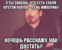 а ты знаешь, что есть такой крутой корпус - тень империи? хочешь расскажу, как достать?