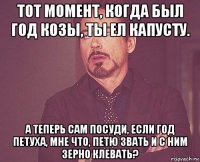 тот момент, когда был год козы, ты ел капусту. а теперь сам посуди, если год петуха, мне что, петю звать и с ним зерно клевать?