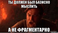 ты должен был базисно мыслить а не фрагментарно