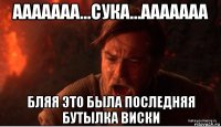 ааааааа...сука...ааааааа бляя это была последняя бутылка виски