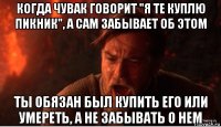 когда чувак говорит "я те куплю пикник", а сам забывает об этом ты обязан был купить его или умереть, а не забывать о нем