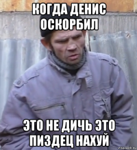 когда денис оскорбил это не дичь это пиздец нахуй