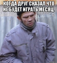 когда друг сказал что не будет играть месяц. 