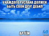 у каждого руслана должен быть свой друг дебил артём