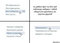 ты дебил фак ты бля хуй наблюде небуду с тобой общатсья удаляюсь из группы друзей