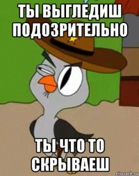 ты выгледиш подозрительно ты что то скрываеш