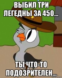 выбил три легедны за 450... ты что-то подозрителен...