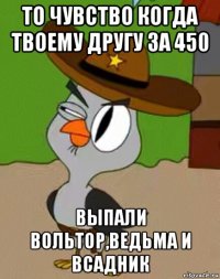 то чувство когда твоему другу за 450 выпали вольтор,ведьма и всадник