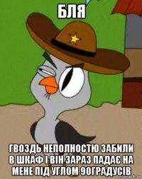 бля гвоздь неполностю забили в шкаф і він зараз падає на мене під углом 90градусів