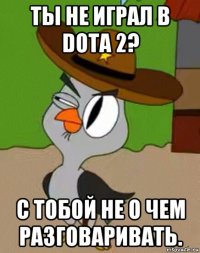 ты не играл в dota 2? с тобой не о чем разговаривать.