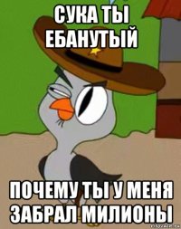 сука ты ебанутый почему ты у меня забрал милионы