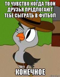 то чувство когда твои друзья предлогают тебе сыграть в футбол конечное