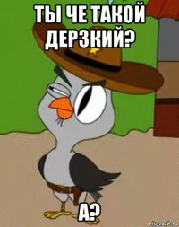 ты че такой дерзкий? а?