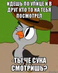 идешь по улице и в друг кто то на тебя посмотрел -ты че сука смотришь?