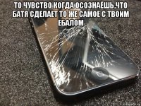 то чувство когда осознаёшь,что батя сделает то же самое с твоим ебалом 