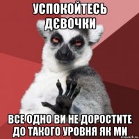 успокойтесь дєвочки все одно ви не доростите до такого уровня як ми