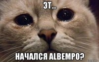 эт... начался albempo?