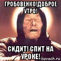 гробовенко!доброе утро! сидит! спит на уроке!