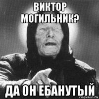 виктор могильник? да он ебанутый