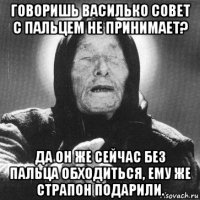 говоришь василько совет с пальцем не принимает? да он же сейчас без пальца обходиться, ему же страпон подарили.