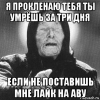 я прокленаю тебя ты умрёшь за три дня если не поставишь мне лайк на аву