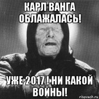 карл ванга облажалась! уже 2017 ! ни какой войны!