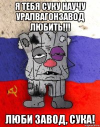 я тебя суку научу уралвагонзавод любить!!! люби завод, сука!