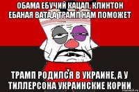 обама ебучий кацап, клинтон ебаная вата,а трамп нам поможет трамп родился в украине, а у тиллерсона украинские корни