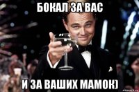 бокал за вас и за ваших мамок)