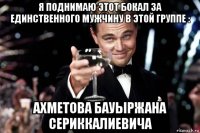 я поднимаю этот бокал за единственного мужчину в этой группе : ахметова бауыржана сериккалиевича