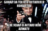 бокал за тех кто остался в кокшетау а не уехал в астану или алмату