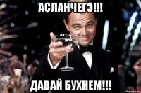 асланчегэ!!! давай бухнем!!!