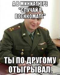 а в миниатюре "случай в военкомате" ты по другому отыгрывал.