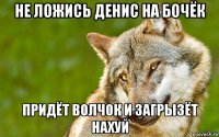 не ложись денис на бочёк придёт волчок и загрызёт нахуй