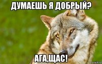 думаешь я добрый? ага,щас!